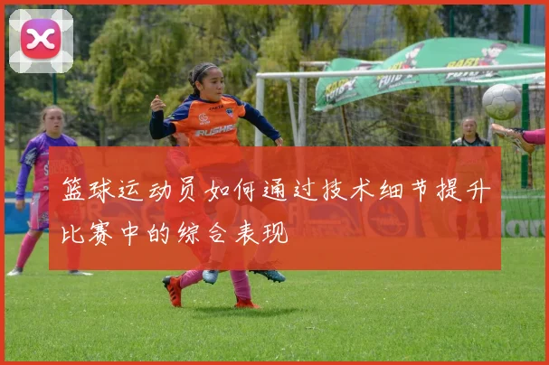 篮球运动员如何通过技术细节提升比赛中的综合表现