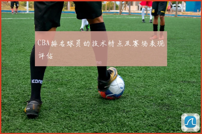 CBA排名球员的技术特点及赛场表现评估