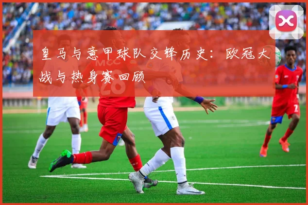 皇马与意甲球队交锋历史：欧冠大战与热身赛回顾