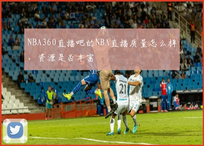 NBA360直播吧的NBA直播质量怎么样，资源是否丰富