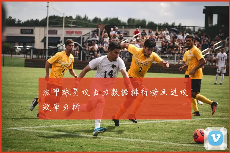 法甲球员攻击力数据排行榜及进攻效率分析