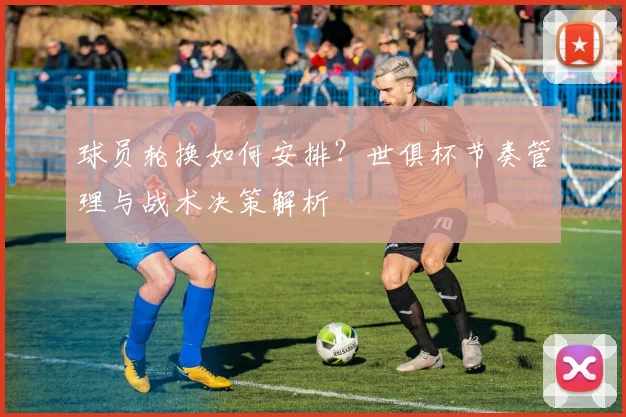 球员轮换如何安排?世俱杯节奏管理与战术决策解析