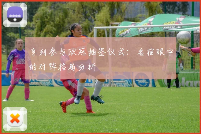 亨利参与欧冠抽签仪式：名宿眼中的对阵格局分析