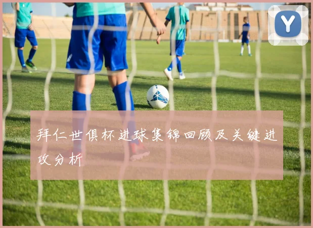 拜仁世俱杯进球集锦回顾及关键进攻分析