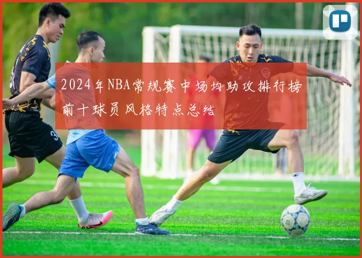 2024年NBA常规赛中场均助攻排行榜前十球员风格特点总结