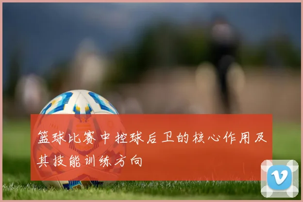 篮球比赛中控球后卫的核心作用及其技能训练方向
